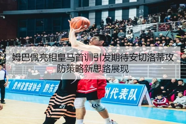 姆巴佩亮相皇马首训引发期待安切洛蒂攻防策略新思路展现